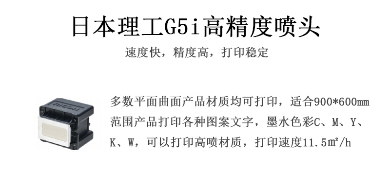 日本理工高精度噴頭，速度快，精度高，打印穩(wěn)定，多數(shù)平面均可打印，可以在部分曲面產(chǎn)品材質(zhì)上打印，使用范圍在900mm*600mm范圍內(nèi)產(chǎn)品打印各種圖案，墨水色彩為C、M、Y、K、W，可以打印高噴材質(zhì)，打印速度在11.5平米/小時